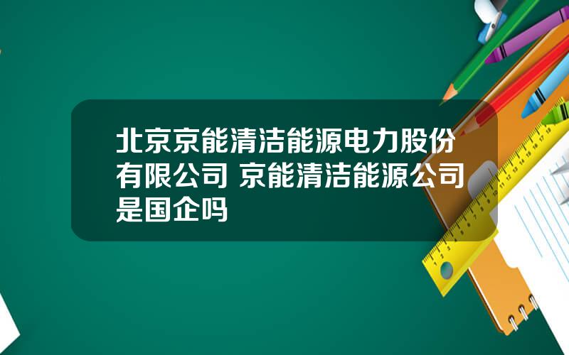 北京京能清洁能源电力股份有限公司 京能清洁能源公司是国企吗